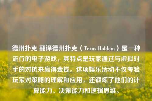 德州扑克 翻译德州扑克（Texas Holdem）是一种流行的电子游戏，其特点是玩家通过与虚拟对手的对抗来赢得金钱。这项娱乐活动不仅考验玩家对策略的理解和应用，还锻炼了他们的计算能力、决策能力和逻辑思维。