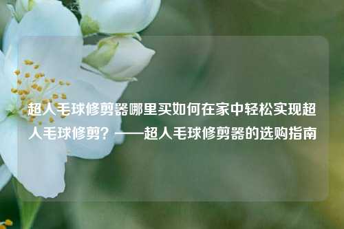 超人毛球修剪器哪里买如何在家中轻松实现超人毛球修剪？——超人毛球修剪器的选购指南