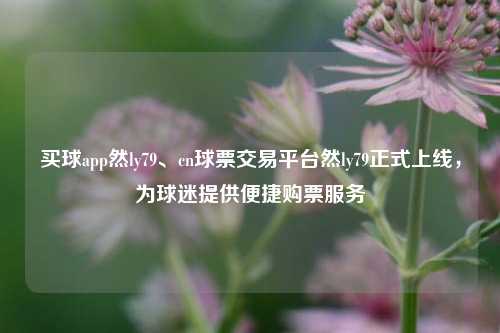 买球app然ly79、cn球票交易平台然ly79正式上线，为球迷提供便捷购票服务